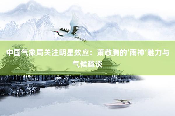 中国气象局关注明星效应：萧敬腾的‘雨神’魅力与气候趣谈